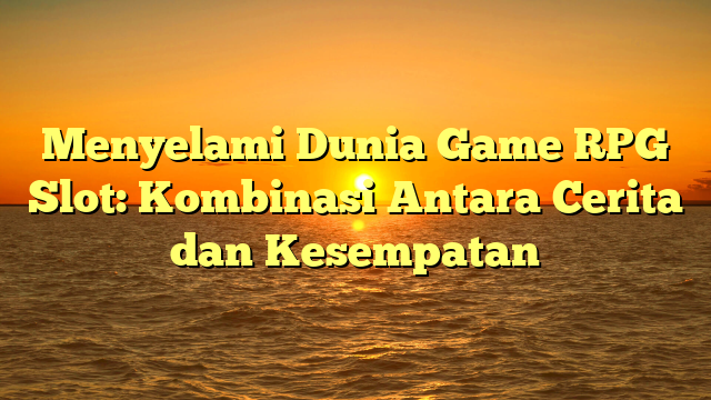 Menyelami Dunia Game RPG Slot: Kombinasi Antara Cerita dan Kesempatan