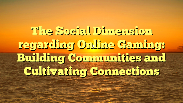 The Social Dimension regarding Online Gaming: Building Communities and Cultivating Connections