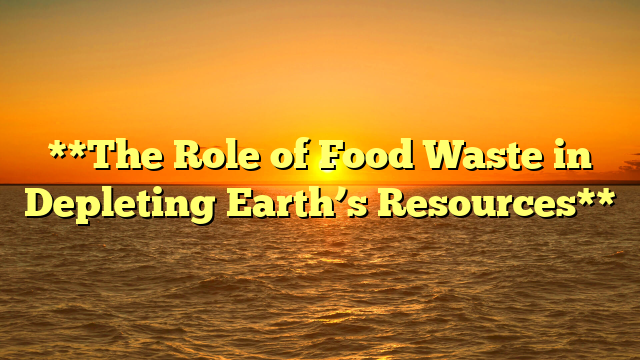 **The Role of Food Waste in Depleting Earth’s Resources**